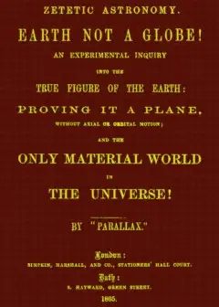 Zetetic Astronomy. Earth Not A Globe! . An Experimental Inquiry Into The True Figure Of Th